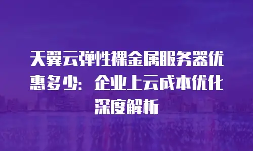 天翼云弹性裸金属服务器优惠多少：企业上云成本优化深度解析