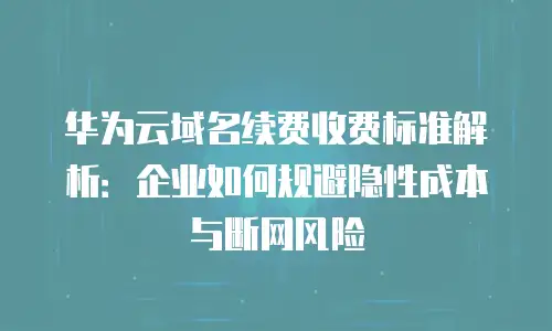华为云域名续费收费标准解析：企业如何规避隐性成本与断网风险
