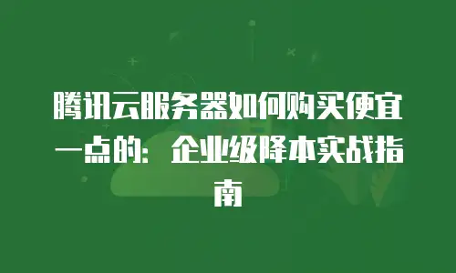 腾讯云服务器如何购买便宜一点的：企业级降本实战指南