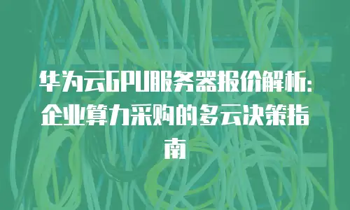 华为云GPU服务器报价解析：企业算力采购的多云决策指南