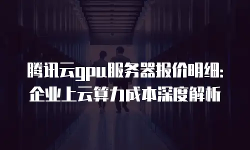 腾讯云gpu服务器报价明细：企业上云算力成本深度解析