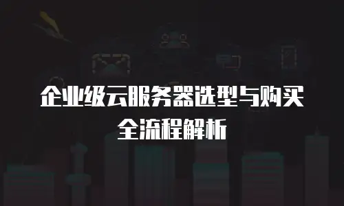 企业级云服务器选型与购买全流程解析