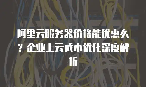 阿里云服务器价格能优惠么？企业上云成本优化深度解析