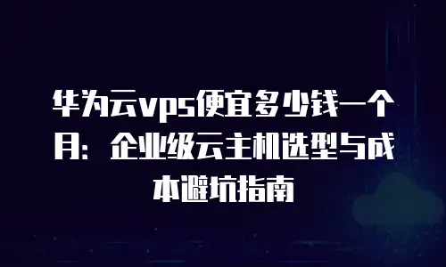 华为云vps便宜多少钱一个月：企业级云主机选型与成本避坑指南