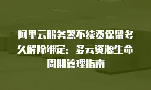 阿里云服务器不续费保留多久解除绑定：多云资源生命周期管理指南