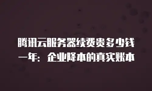 腾讯云服务器续费贵多少钱一年：企业降本的真实账本