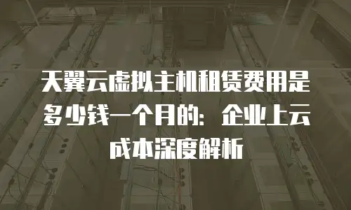 天翼云虚拟主机租赁费用是多少钱一个月的：企业上云成本深度解析