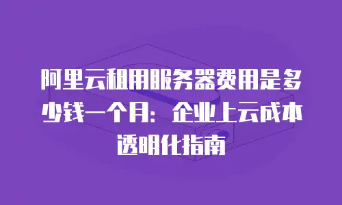 阿里云租用服务器费用是多少钱一个月：企业上云成本透明化指南