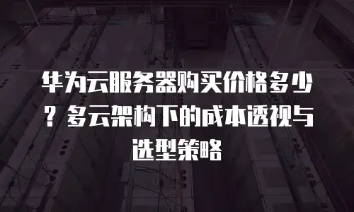 华为云服务器购买价格多少？多云架构下的成本透视与选型策略
