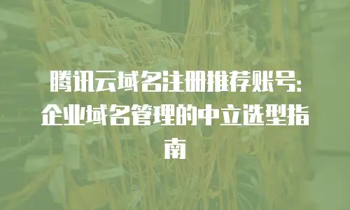 腾讯云域名注册推荐账号：企业域名管理的中立选型指南