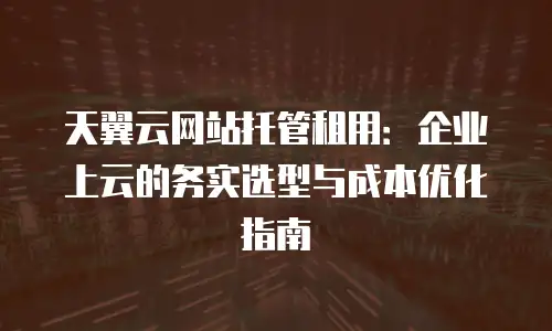 天翼云网站托管租用：企业上云的务实选型与成本优化指南