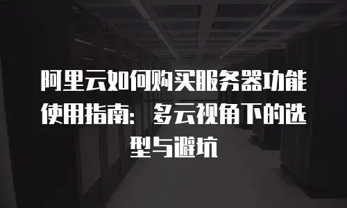 阿里云如何购买服务器功能使用指南：多云视角下的选型与避坑