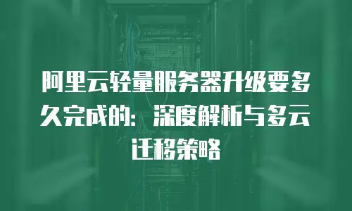 阿里云轻量服务器升级要多久完成的：深度解析与多云迁移策略