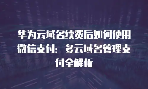 华为云域名续费后如何使用微信支付：多云域名管理支付全解析