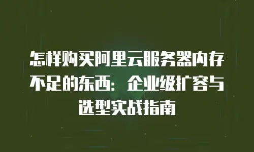 怎样购买阿里云服务器内存不足的东西：企业级扩容与选型实战指南