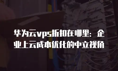 华为云vps折扣在哪里：企业上云成本优化的中立视角