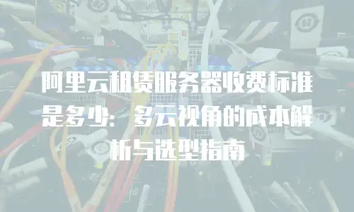 阿里云租赁服务器收费标准是多少：多云视角的成本解析与选型指南
