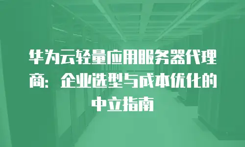 华为云轻量应用服务器代理商：企业选型与成本优化的中立指南