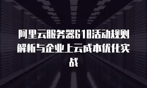 阿里云服务器618活动规则解析与企业上云成本优化实战