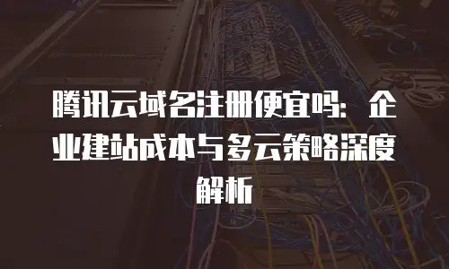 腾讯云域名注册便宜吗：企业建站成本与多云策略深度解析