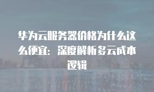 华为云服务器价格为什么这么便宜：深度解析多云成本逻辑