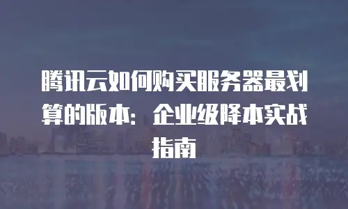 腾讯云如何购买服务器最划算的版本：企业级降本实战指南
