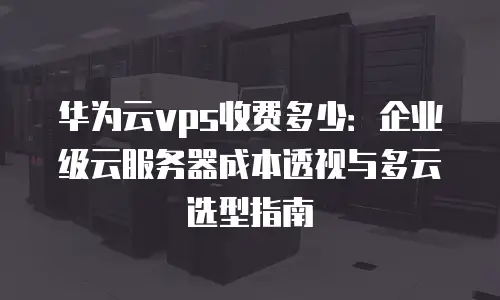 华为云vps收费多少：企业级云服务器成本透视与多云选型指南