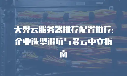 天翼云服务器推荐配置推荐：企业选型避坑与多云中立指南