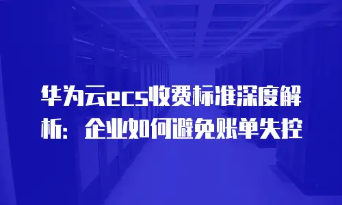 华为云ecs收费标准深度解析：企业如何避免账单失控