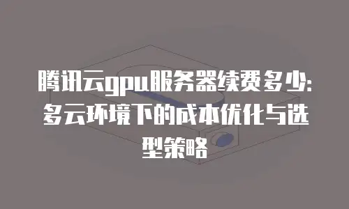 腾讯云gpu服务器续费多少：多云环境下的成本优化与选型策略