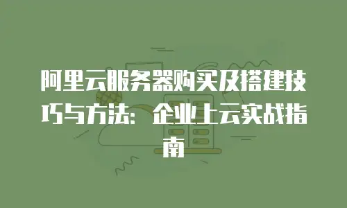 阿里云服务器购买及搭建技巧与方法：企业上云实战指南