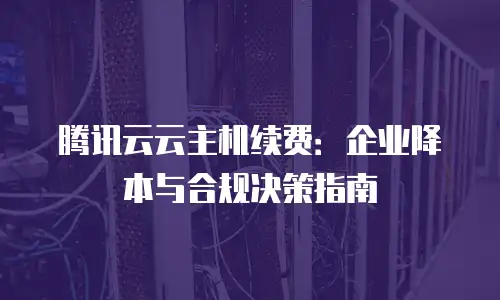 腾讯云云主机续费：企业降本与合规决策指南
