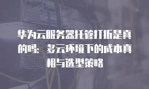 华为云服务器托管打折是真的吗：多云环境下的成本真相与选型策略