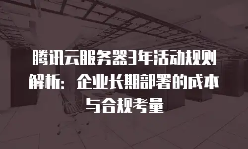 腾讯云服务器3年活动规则解析：企业长期部署的成本与合规考量