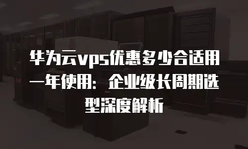 华为云vps优惠多少合适用一年使用：企业级长周期选型深度解析