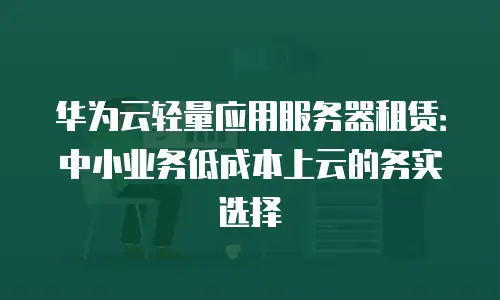 华为云轻量应用服务器租赁：中小业务低成本上云的务实选择