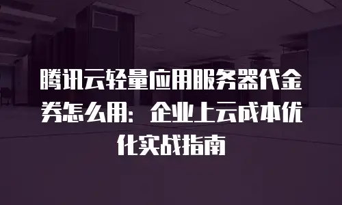 腾讯云轻量应用服务器代金券怎么用：企业上云成本优化实战指南