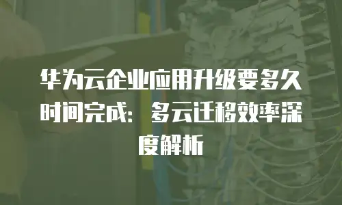 华为云企业应用升级要多久时间完成：多云迁移效率深度解析