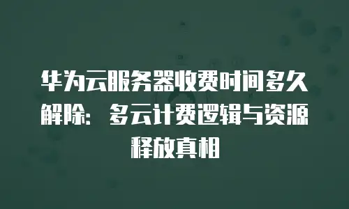 华为云服务器收费时间多久解除：多云计费逻辑与资源释放真相