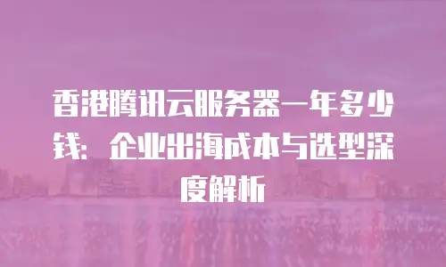 香港腾讯云服务器一年多少钱：企业出海成本与选型深度解析