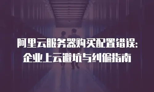 阿里云服务器购买配置错误：企业上云避坑与纠偏指南