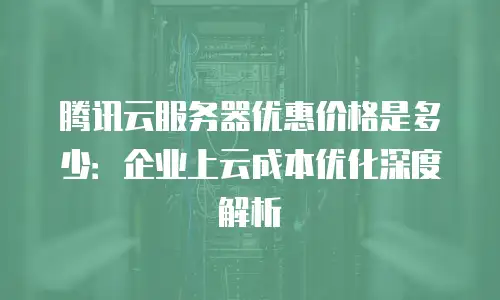 腾讯云服务器优惠价格是多少：企业上云成本优化深度解析
