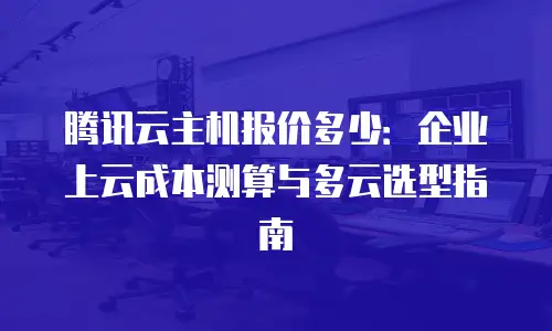 腾讯云主机报价多少：企业上云成本测算与多云选型指南