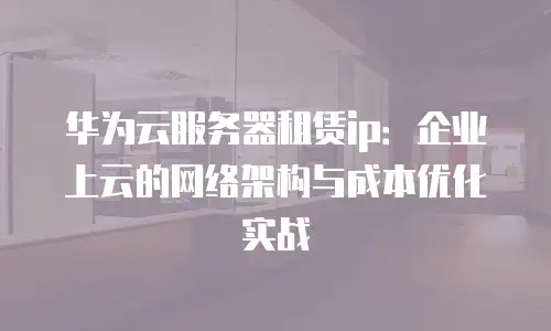 华为云服务器租赁ip：企业上云的网络架构与成本优化实战