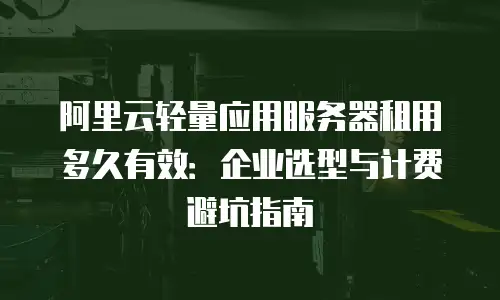阿里云轻量应用服务器租用多久有效：企业选型与计费避坑指南