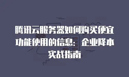 腾讯云服务器如何购买便宜功能使用的信息：企业降本实战指南
