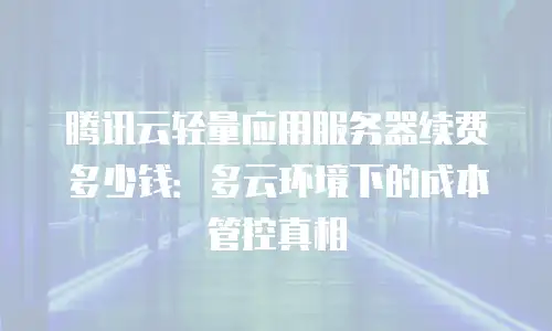 腾讯云轻量应用服务器续费多少钱：多云环境下的成本管控真相