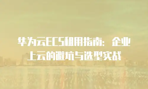 华为云ECS租用指南：企业上云的避坑与选型实战