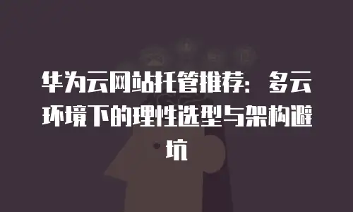 华为云网站托管推荐：多云环境下的理性选型与架构避坑