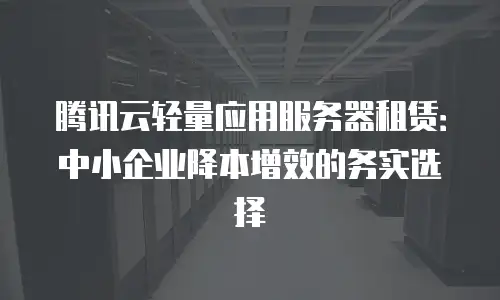 腾讯云轻量应用服务器租赁：中小企业降本增效的务实选择